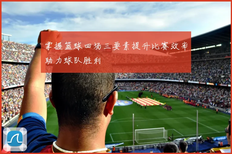 掌握篮球回场三要素提升比赛效率助力球队胜利