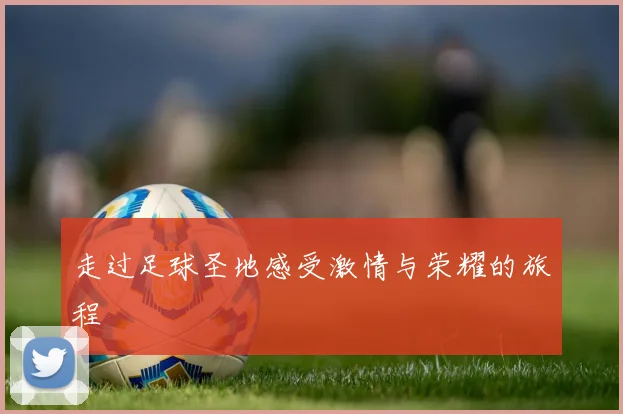 走过足球圣地感受激情与荣耀的旅程