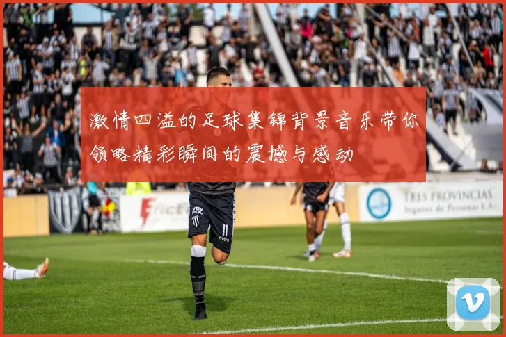激情四溢的足球集锦背景音乐带你领略精彩瞬间的震撼与感动